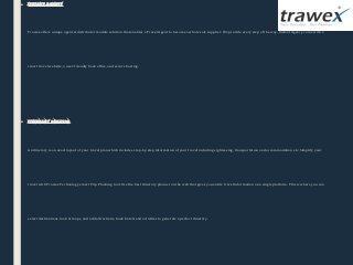 ■ instant agency
Trawex offers unique agent & distributor module solution that enables a Travel Agent to become a whole sale supplier. We provide every step of the way. Instant Agency come with a 
smart travel website, a user-friendly back office, and secure hosting. 
■ itinerary creator
An itinerary is an exact layout of your travel plan which includes step-by-step information of your travel including sightseeing, transportation and accommodation etc. Simplify your 
travel with Trawex Technology smart Trip Planning tool. Use the best itinerary planner on the web that gives you entire travel information on a single platform. This is where you can 
select destinations, look at maps, and add attractions, book hotels and activities to generate a perfect itinerary.
 