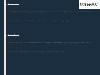 ■ travel back office
A back office system includes the software that a company uses to administer the online portal. Back-office workflow such as order control, billing, and account management etc. can considerably influence overall 
enterprise productivity and customer satisfaction. Integrated back office applications that have various functionality have become getting more popular.
■ travel Distributor
Trawex’s Travel Distributor channel is a unique specialized distributor module focused on offering quality products B2B, B2B2B Booking Engine with complete inventory of Hotels, Flights, Car, and Bus etc. Our 
goal is simple: To meet your needs by supplying unique and profitable products that keeps customers’ interest and secures your future sales.
 
