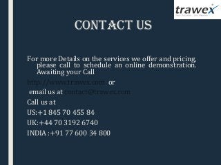 contact US
For more Details on the services we offer and pricing,
please call to schedule an online demonstration.
Awaiting your Call
http://www.trawex.com or
email us at contact@trawex.com
Call us at
US:+1 845 70 455 84
UK:+44 70 3192 6740
INDIA :+91 77 600 34 800
 