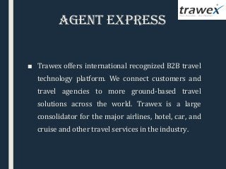 Agent expreSS
■ Trawex offers international recognized B2B travel
technology platform. We connect customers and
travel agencies to more ground-based travel
solutions across the world. Trawex is a large
consolidator for the major airlines, hotel, car, and
cruise and other travel services in the industry.
 