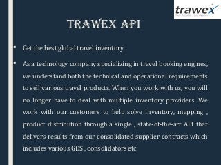 Trawex aPI
 Get the best global travel inventory
 As a technology company specializing in travel booking engines,
we understand both the technical and operational requirements
to sell various travel products. When you work with us, you will
no longer have to deal with multiple inventory providers. We
work with our customers to help solve inventory, mapping ,
product distribution through a single , state-of-the-art API that
delivers results from our consolidated supplier contracts which
includes various GDS , consolidators etc.
 