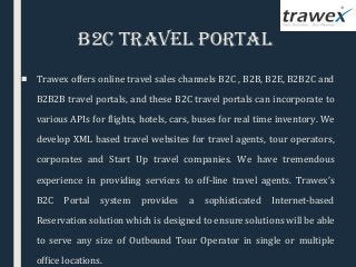 B2C Travel PorTal
■ Trawex offers online travel sales channels B2C , B2B, B2E, B2B2C and
B2B2B travel portals, and these B2C travel portals can incorporate to
various APIs for flights, hotels, cars, buses for real time inventory. We
develop XML based travel websites for travel agents, tour operators,
corporates and Start Up travel companies. We have tremendous
experience in providing services to off-line travel agents. Trawex’s
B2C Portal system provides a sophisticated Internet-based
Reservation solution which is designed to ensure solutions will be able
to serve any size of Outbound Tour Operator in single or multiple
office locations.
 