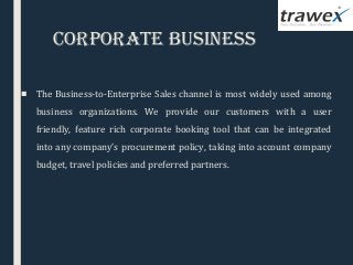CorPoraTe BusIness
 
■ The Business-to-Enterprise Sales channel is most widely used among
business organizations. We provide our customers with a user
friendly, feature rich corporate booking tool that can be integrated
into any company’s procurement policy, taking into account company
budget, travel policies and preferred partners.
 