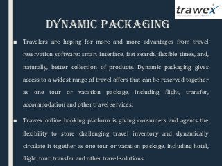 DynamIC PaCkagIng
■ Travelers are hoping for more and more advantages from travel
reservation software: smart interface, fast search, flexible times, and,
naturally, better collection of products. Dynamic packaging gives
access to a widest range of travel offers that can be reserved together
as one tour or vacation package, including flight, transfer,
accommodation and other travel services.
■ Trawex online booking platform is giving consumers and agents the
flexibility to store challenging travel inventory and dynamically
circulate it together as one tour or vacation package, including hotel,
flight, tour, transfer and other travel solutions.
 