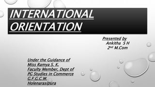 INTERNATIONAL
ORIENTATION
Presented by
Ankitha S H
2nd M.Com
Under the Guidance of
Miss Ramya S. K.
Faculty Member, Dept of
PG Studies in Commerce
G.F.G.C.W.
Holenarasipura
 
