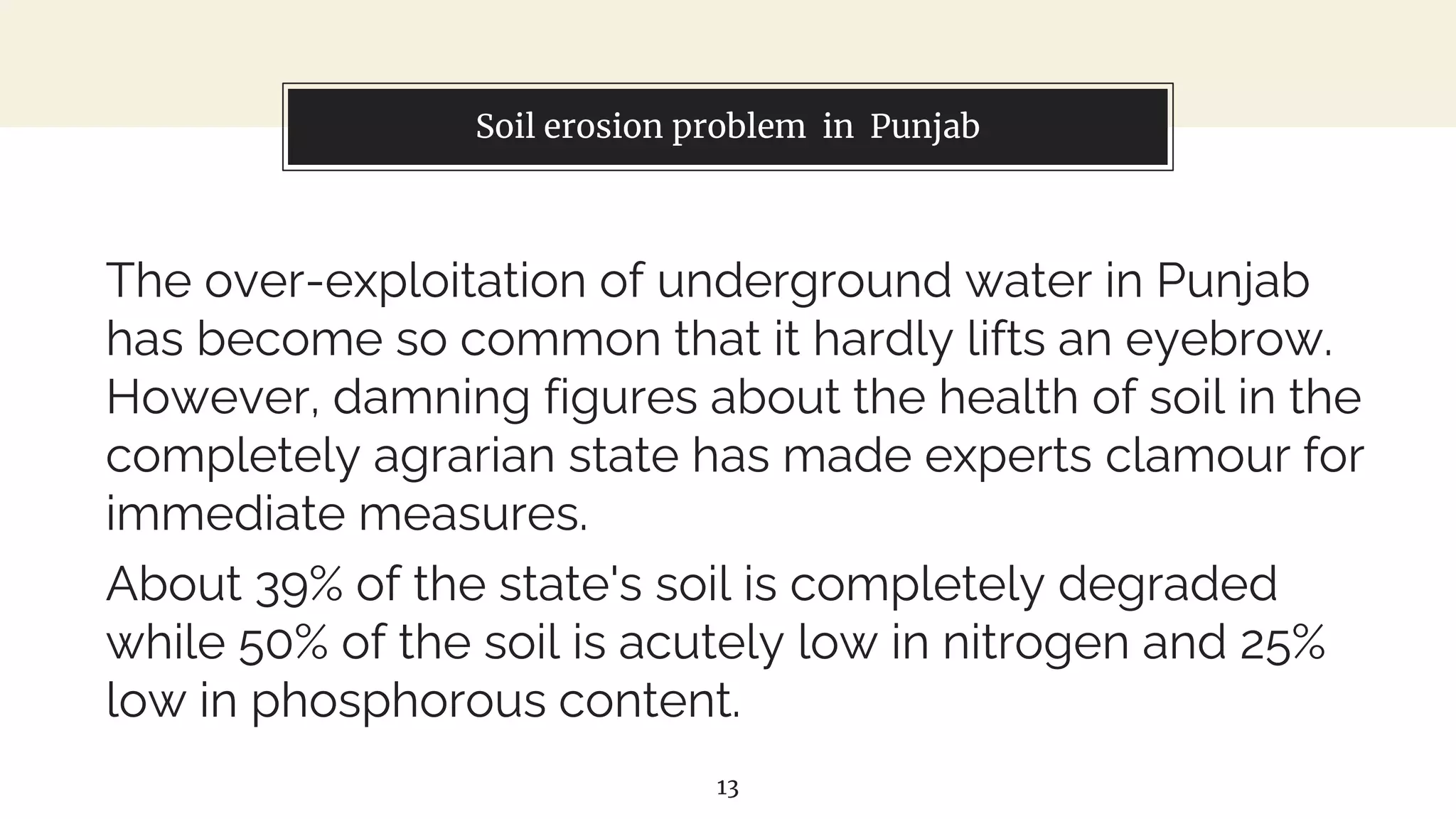 Soil erosion problem in Punjab
The over-exploitation of underground water in Punjab
has become so common that it hardly lifts an eyebrow.
However, damning figures about the health of soil in the
completely agrarian state has made experts clamour for
immediate measures.
About 39% of the state's soil is completely degraded
while 50% of the soil is acutely low in nitrogen and 25%
low in phosphorous content.
13
 