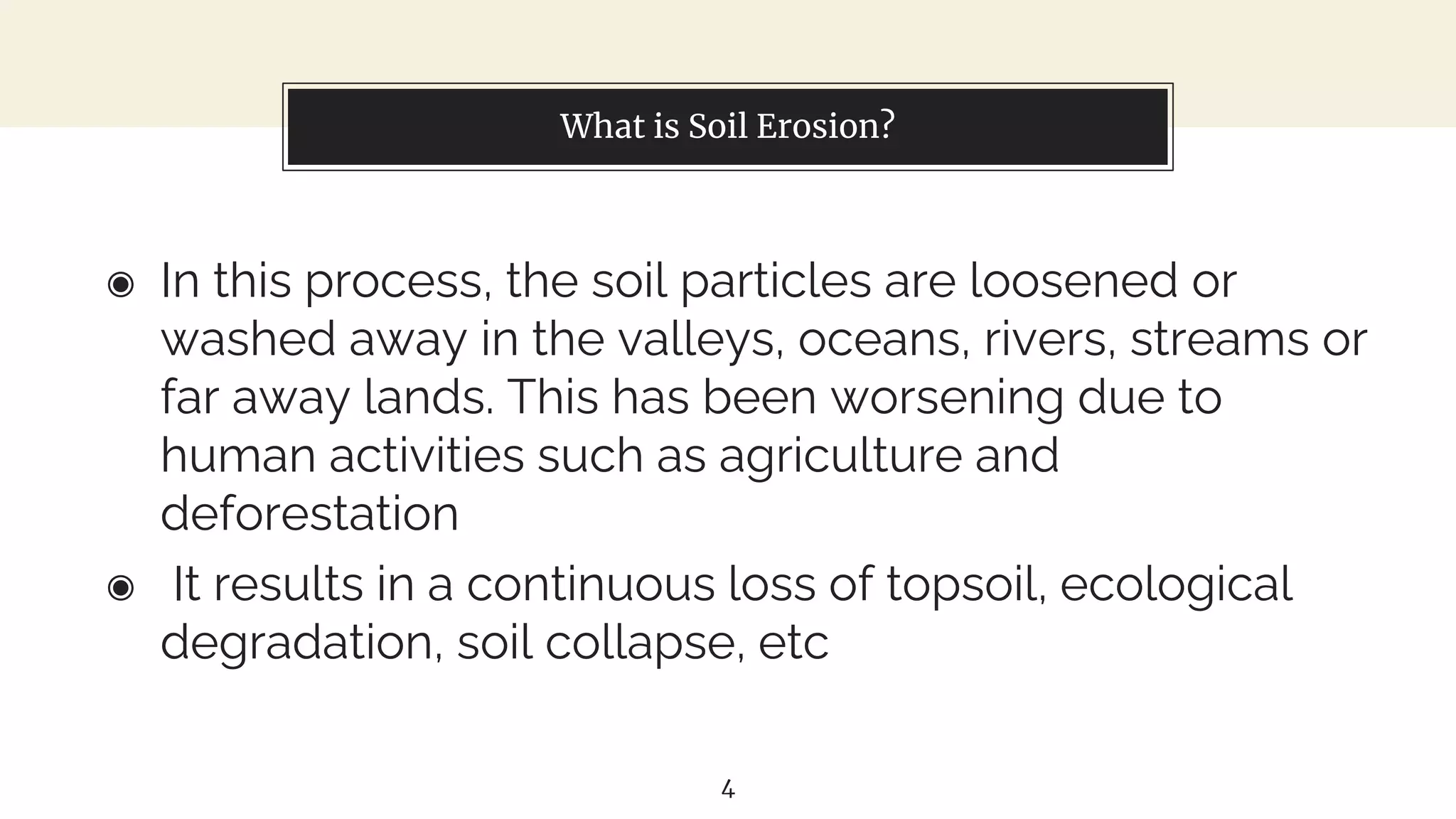 What is Soil Erosion?
◉ In this process, the soil particles are loosened or
washed away in the valleys, oceans, rivers, streams or
far away lands. This has been worsening due to
human activities such as agriculture and
deforestation
◉ It results in a continuous loss of topsoil, ecological
degradation, soil collapse, etc
4
 