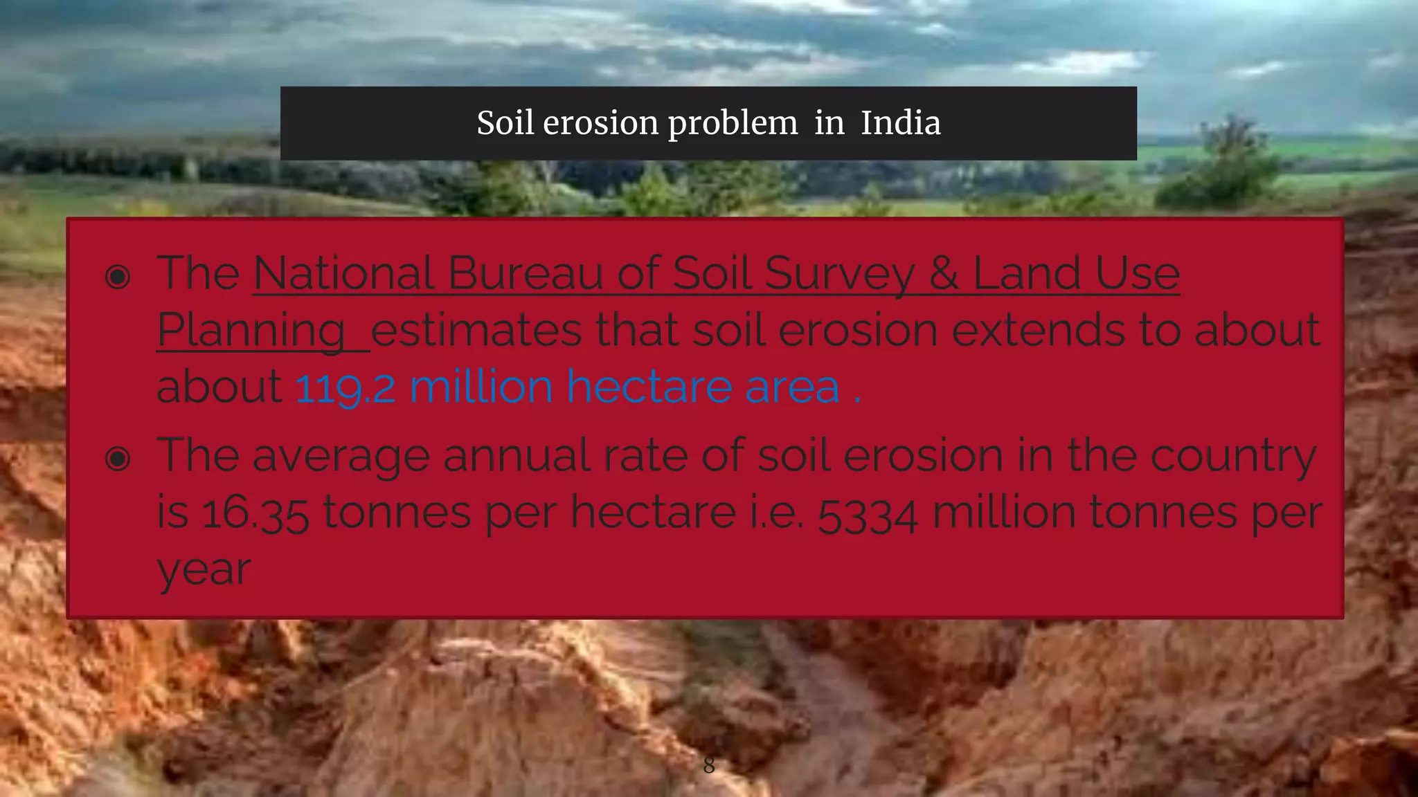 Soil erosion problem in India
◉ The National Bureau of Soil Survey & Land Use
Planning estimates that soil erosion extends to about
about 119.2 million hectare area .
◉ The average annual rate of soil erosion in the country
is 16.35 tonnes per hectare i.e. 5334 million tonnes per
year
8
 