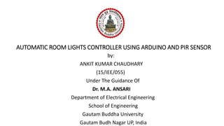 AUTOMATIC ROOM LIGHTS CONTROLLER USING ARDUINO AND PIR SENSOR
by:
ANKIT KUMAR CHAUDHARY
(15/IEE/055)
Under The Guidance Of
Dr. M.A. ANSARI
Department of Electrical Engineering
School of Engineering
Gautam Buddha University
Gautam Budh Nagar UP, India
 
