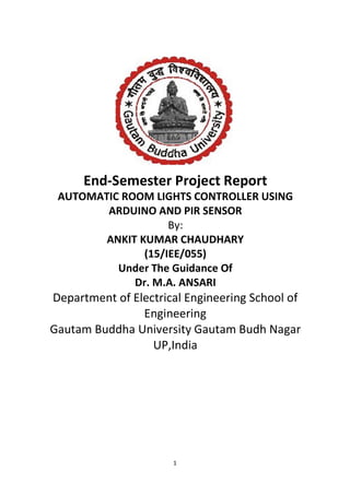 1
End-Semester Project Report
AUTOMATIC ROOM LIGHTS CONTROLLER USING
ARDUINO AND PIR SENSOR
By:
ANKIT KUMAR CHAUDHARY
(15/IEE/055)
Under The Guidance Of
Dr. M.A. ANSARI
Department of Electrical Engineering School of
Engineering
Gautam Buddha University Gautam Budh Nagar
UP,India
 