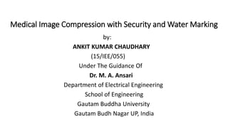Medical Image Compression with Security and Water Marking
by:
ANKIT KUMAR CHAUDHARY
(15/IEE/055)
Under The Guidance Of
Dr. M. A. Ansari
Department of Electrical Engineering
School of Engineering
Gautam Buddha University
Gautam Budh Nagar UP, India
 