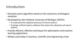 Introduction
• Directed search algorithms based on the mechanics of biological
evolution
• Developed by John Holland, University of Michigan (1970’s)
• To understand the adaptive processes of natural systems
• To design artificial systems software that retains the robustness of natural
systems
• Provide efficient, effective techniques for optimization and machine
learning applications
• Widely-used today in business, scientific and engineering circles
 