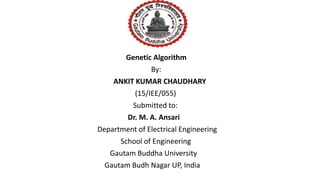 Genetic Algorithm
By:
ANKIT KUMAR CHAUDHARY
(15/IEE/055)
Submitted to:
Dr. M. A. Ansari
Department of Electrical Engineering
School of Engineering
Gautam Buddha University
Gautam Budh Nagar UP, India
 