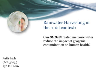 Rainwater Harvesting in
the rural context:
Can SODIS treated meteoric water
reduce the impact of geogenic
contamination on human health?
Ankit Labh
( MS13003 )
23rd Feb 2016
 