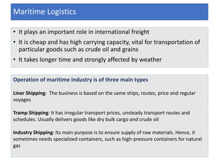 • It plays an important role in international freight
• It is cheap and has high carrying capacity, vital for transportation of
particular goods such as crude oil and grains
• It takes longer time and strongly affected by weather
Maritime Logistics
Operation of maritime industry is of three main types
Liner Shipping: The business is based on the same ships, routes, price and regular
voyages
Tramp Shipping: It has irregular transport prices, unsteady transport routes and
schedules. Usually delivers goods like dry bulk cargo and crude oil
Industry Shipping: Its main purpose is to ensure supply of raw materials. Hence, it
sometimes needs specialized containers, such as high-pressure containers for natural
gas
 