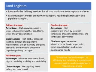 • It extends the delivery services for air and maritime from airports and seas
• Main transport modes are railway transport, road freight transport and
pipeline transport
Land Logistics
Railway transport
Advantages - High carrying capacity,
lower influence by weather conditions,
lower energy consumption
Disadvantages - High cost of essential
facilities, difficult and expensive
maintenance, lack of elasticity of urgent
demands, and time consumption in
organizing railway carriages
Road transport
Advantages - cheaper investment funds,
high accessibility, mobility and availability
Disadvantages - low capacity, lower
safety, and slow speed
Pipeline transport
Advantages - high
capacity, less effect by weather
conditions, cheaper operation fee, and
continuous conveyance
Disadvantages - expensive
infrastructures, harder supervision,
goods specialization, and regular
maintenance needs
To improve the land transport in
efficiency and reliability, a revolution of
transport policies and management is
required, e.g. pricing
 