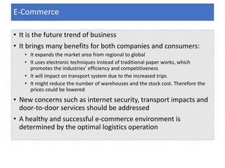• It is the future trend of business
• It brings many benefits for both companies and consumers:
• It expands the market area from regional to global
• It uses electronic techniques instead of traditional paper works, which
promotes the industries’ efficiency and competitiveness
• It will impact on transport system due to the increased trips
• It might reduce the number of warehouses and the stock cost. Therefore the
prices could be lowered
• New concerns such as internet security, transport impacts and
door-to-door services should be addressed
• A healthy and successful e-commerce environment is
determined by the optimal logistics operation
E-Commerce
 