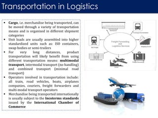Transportation in Logistics
 Cargo, i.e. merchandise being transported, can
be moved through a variety of transportation
means and is organized in different shipment
categories
 Unit loads are usually assembled into higher
standardized units such as: ISO containers,
swap bodies or semi-trailers
 For very long distances, product
transportation will likely benefit from using
different transportation means: multimodal
transport, intermodal transport (no handling)
and combined transport (minimal road
transport)
 Operators involved in transportation include:
all train, road vehicles, boats, airplanes
companies, couriers, freight forwarders and
multi-modal transport operators
 Merchandise being transported internationally
is usually subject to the Incoterms standards
issued by the International Chamber of
Commerce
 
