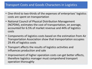 • One-third to two-thirds of the expenses of enterprises’ logistics
costs are spent on transportation
• National Council of Physical Distribution Management
(NCPDM), estimates the cost of transportation, on average,
accounted for 6.5% of market revenue and 44% of logistics
costs
• Components of logistics costs based on the estimation from Air
Transportation Association show that transportation occupies
29.4% of logistics costs
• Transport affects the results of logistics activities and
influences production and sale
• Improvement of higher operation costs can get better effects,
therefore logistics manager must comprehend transport
operation thoroughly
Transport Costs and Goods Characters in Logistics
 