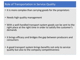 • It is more complex than carrying goods for the proprietors
• Needs high quality management
• With a well-handled transport system goods can be sent to the
right place at the right time in order to satisfy the customer’s
demands
• It brings efficacy and bridges the gap between producers and
consumers
• A good transport system brings benefits not only to service
quality but also to the company competitiveness
Role of Transportation in Service Quality
 