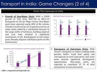 Transport in India: Game Changers (2 of 4)
 Growth of Non-Major Ports: With a CAGR
growth of 13% from 2007-08 to 2011-12
(compared to 2% for Major Ports), Non-Major
ports have captured nearly 40% of the volume
of trade carried out by sea. Capacity overruns at
major ports, aided by a substantial increase in
the cargo traffic of fertilizers, building material
and coal, have resulted in significant
investments in the development of non-major
ports. Mundra, Pipavav and Hazira ports are the
frontrunners
Ports: The Gateways to India
 Emergence of East-Coast Ports: With
China’s emergence as India’s leading trade
partner, India’s ‘Look East’ policy and
overcapacity at west coast ports, east coast
ports present significant development
opportunities. Non-major ports are
expected to contribute 57 % of total
investments in east-coast ports
CAGR – compound annual growth rate
 