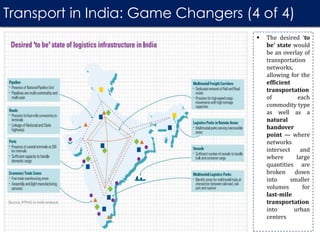 Transport in India: Game Changers (4 of 4)
 The desired ‘to
be’ state would
be an overlay of
transportation
networks,
allowing for the
efficient
transportation
of each
commodity type
as well as a
natural
handover
point — where
networks
intersect and
where large
quantities are
broken down
into smaller
volumes for
last-mile
transportation
into urban
centers
 