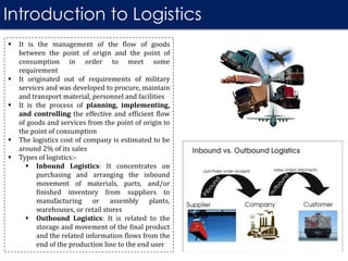 Introduction to Logistics
 It is the management of the flow of goods
between the point of origin and the point of
consumption in order to meet some
requirement
 It originated out of requirements of military
services and was developed to procure, maintain
and transport material, personnel and facilities
 It is the process of planning, implementing,
and controlling the effective and efficient flow
of goods and services from the point of origin to
the point of consumption
 The logistics cost of company is estimated to be
around 2% of its sales
 Types of logistics:-
 Inbound Logistics: It concentrates on
purchasing and arranging the inbound
movement of materials, parts, and/or
finished inventory from suppliers to
manufacturing or assembly plants,
warehouses, or retail stores
 Outbound Logistics: It is related to the
storage and movement of the final product
and the related information flows from the
end of the production line to the end user
 