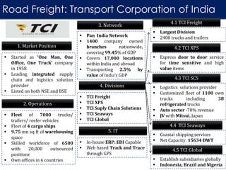 3. Network
1. Market Position
 Started as ‘One Man, One
Office, One Truck’ company
in 1958
 Leading integrated supply
chain and logistics solution
provider
 Listed on both NSE and BSE
Road Freight: Transport Corporation of India
2. Operations
 Fleet of 7000 trucks/
trailers/ reefer vehicles
 Fleet of 4 cargo ships
 9.75 mn sq ft of warehousing
space
 Skilled workforce of 6500
with 20,000 outsourced
positions
 Own offices in 6 countries
5. IT
 In-house ERP: EDI Capable
 Web based Track and Trace
through GPS
 Pan India Network
 1400 company owned
branches nationwide,
covering 99.45% of GDP
 Covers 17,000 locations
within India and abroad
 Transporting 2.5% by
value of India’s GDP
4. Divisions
 TCI Freight
 TCI XPS
 TCI Suply Chain Solutions
 TCI Seaways
 TCI Global
4.1 TCI Freight
 Largest Division
 2400 trucks and trailers
4.2 TCI XPS
 Express door to door service
for time sensitive and high
value items
4.3 TCI SCS
 Logistics solutions provider
 Customized fleet of 1100 own
trucks including 38
refrigerated trucks
 Auto sector -70% revenue
 JV with Mitsui, Japan
4.4 TCI Seaways
 Coastal shipping services
 Net Capacity: 15634 DWT
4.5 TCI Global
 Establish subsidiaries globally
 Indonesia, Brazil and Nigeria
 