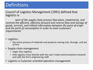 Council of Logistics Management (1991) defined that
logistics is
‘part of the supply chain process that plans, implements, and
controls the efficient, effective forward and reverse flow and storage of
goods, services, and related information between the point of origin
and the point of consumption in order to meet customers’
requirements’
• Logistics:
• the entire process of materials and products moving into, through, and out
of firm
• Supply-chain management
• larger than logistics
• links logistics more directly with the user’s total communications network
and with the firm’s engineering staff
• Logistics is Customer-oriented operation management
Definitions
 