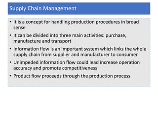 • It is a concept for handling production procedures in broad
sense
• It can be divided into three main activities: purchase,
manufacture and transport
• Information flow is an important system which links the whole
supply chain from supplier and manufacturer to consumer
• Unimpeded information flow could lead increase operation
accuracy and promote competitiveness
• Product flow proceeds through the production process
Supply Chain Management
 