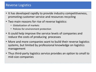 • It has developed rapidly to provide industry competitiveness,
promoting customer service and resources recycling
• Two main reasons for rise of reverse logistics:
• Globalization of markets
• Policies for environment protection
• It could help improve the service levels of companies and
reduce the costs of producing processes
• More and more companies want to build their reverse logistics
systems, but limited by professional knowledge on logistics
management
• Thus third-party logistics service provides an option to small to
mid-size companies
Reverse Logistics
 