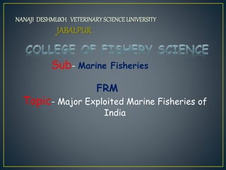 NANAJI DESHMUKH VETERINARYSCIENCEUNIVERSITY
JABALPUR
Sub- Marine Fisheries
FRM
Topic- Major Exploited Marine Fisheries of
India
 
