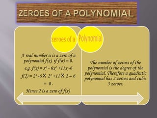 A real number α is a zero of a
polynomial f(x), if f(α) = 0.
e.g. f(x) = x³ - 6x² +11x -6
f(2) = 2³ -6 X 2² +11 X 2 – 6
= 0 .
Hence 2 is a zero of f(x).
The number of zeroes of the
polynomial is the degree of the
polynomial. Therefore a quadratic
polynomial has 2 zeroes and cubic
3 zeroes.
 