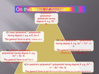i) Constant
polynomial –
polnomials having
degree 0. e.g. 32, -
5.
ii) Linear polynomial – polynomials
having degree 1. e.g. x+5, 6x-3
The general form is ax+b. where as a
is not equal to 0.
ii) quadratic polynomial –
polynomials having degree 2. e.g.
2x² + 3x -8.
The general form is ax²+bx+c
where as a is not equal to 0.
iii) Cubic polynomial – polynomials
having degree 3. e.g. 6x³ + 7x² -x-
6.
The general form is ax³+bx²+cx+d
where as a is not equal to 0
v) bi-quadratic polynomial- polynomials having degree 4. e.g. 2x
4
+
x³ - 8x² +5x -8.
The general form is ax +bx³+cx²+dx+e where as a is not equal to 0.
On the basis of degree
 