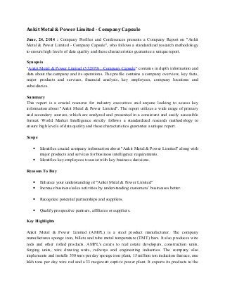 Ankit Metal & Power Limited - Company Capsule
June, 24, 2014 : Company Profiles and Conferences presents a Company Report on "Ankit
Metal & Power Limited - Company Capsule", who follows a standardized research methodology
to ensure high levels of data quality and these characteristics guarantee a unique report.
Synopsis
"Ankit Metal & Power Limited (532870) : Company Capsule" contains in depth information and
data about the company and its operations. The profile contains a company overview, key facts,
major products and services, financial analysis, key employees, company locations and
subsidiaries.
Summary
This report is a crucial resource for industry executives and anyone looking to access key
information about "Ankit Metal & Power Limited". The report utilizes a wide range of primary
and secondary sources, which are analyzed and presented in a consistent and easily accessible
format. World Market Intelligence strictly follows a standardized research methodology to
ensure high levels of data quality and these characteristics guarantee a unique report.
Scope
• Identifies crucial company information about "Ankit Metal & Power Limited" along with
major products and services for business intelligence requirements.
• Identifies key employees to assist with key business decisions.
Reasons To Buy
• Enhance your understanding of "Ankit Metal & Power Limited"
• Increase business/sales activities by understanding customers’ businesses better.
• Recognize potential partnerships and suppliers.
• Qualify prospective partners, affiliates or suppliers.
Key Highlights
Ankit Metal & Power Limited (AMPL) is a steel product manufacturer. The company
manufactures sponge iron, billets and tube metal temperature (TMT) bars. It also produces wire
rods and other rolled products. AMPL's caters to real estate developers, construction units,
forging units, wire drawing units, railways and engineering industries. The company also
implements and installs 350 tons per day sponge iron plant, 15 million ton induction furnace, one
lakh tons per day wire rod and a 33 megawatt captive power plant. It exports its products to the
 