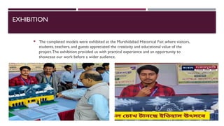 EXHIBITION
 The completed models were exhibited at the Murshidabad Historical Fair, where visitors,
students, teachers, and guests appreciated the creativity and educational value of the
project.The exhibition provided us with practical experience and an opportunity to
showcase our work before a wider audience.
 