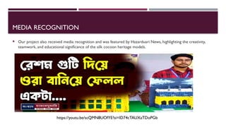 MEDIA RECOGNITION
 Our project also received media recognition and was featured by Hazarduari News, highlighting the creativity,
teamwork, and educational significance of the silk cocoon heritage models.
https://youtu.be/scQMN8UOfYE?si=ID74cTAUXaTDoPGb
 