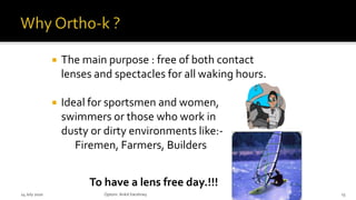  The main purpose : free of both contact
lenses and spectacles for all waking hours.
 Ideal for sportsmen and women,
swimmers or those who work in
dusty or dirty environments like:-
Firemen, Farmers, Builders
To have a lens free day.!!!
14 July 2020 Optom.AnkitVarshney 13
 