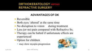  Reversible
 Both eyes ‘altered’ at the same time
 No disruption to vision during treatment
 Less (or no) pain compared with Refractive Sx.
 Therapy can be halted if unfortunate effects are
experienced
 Option for children
 may slow myopia progression
ADVANTAGES OF OK
14 July 2020 Optom.AnkitVarshney 15
 