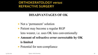  Not a ‘permanent’ solution
 Patient may become a regular RGP
lens wearer, i.e. uses OK lens conventionally
 Amount of refractive error correctable by OK
is limited
 Potential for non-compliance
DISADVANTAGES OF OK
14 July 2020 Optom.AnkitVarshney 16
 