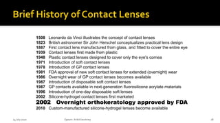 1508 Leonardo da Vinci illustrates the concept of contact lenses
1823 British astronomer Sir John Herschel conceptualizes practical lens design
1887 First contact lens manufactured from glass, and fitted to cover the entire eye
1939 Contact lenses first made from plastic
1948 Plastic contact lenses designed to cover only the eye's cornea
1971 Introduction of soft contact lenses
1978 Introduction of GP contact lenses
1981 FDA approval of new soft contact lenses for extended (overnight) wear
1986 Overnight wear of GP contact lenses becomes available
1987 Introduction of disposable soft contact lenses
1987 GP contacts available in next-generation fluorosilicone acrylate materials
1996 Introduction of one-day disposable soft lenses
2002 Silicone-hydrogel contact lenses first marketed
2002 Overnight orthokeratology approved by FDA
2010 Custom-manufactured silicone-hydrogel lenses become available
14 July 2020 Optom.AnkitVarshney 18
 