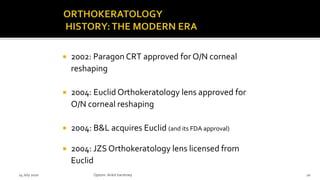  2002: Paragon CRT approved for O/N corneal
reshaping
 2004: Euclid Orthokeratology lens approved for
O/N corneal reshaping
 2004: B&L acquires Euclid (and its FDA approval)
 2004: JZS Orthokeratology lens licensed from
Euclid
14 July 2020 Optom.AnkitVarshney 20
 
