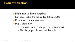  High motivation is required
 Level of patient’s desire for 6/6 (20/20)
 Previous contact lens wear
 Pupil diameter
▫ measure under a range of illuminations
▫ Too large pupils are problematic
14 July 2020 Optom.AnkitVarshney 40
 