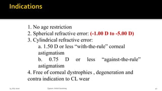 1. No age restriction
2. Spherical refractive error: (-1.00 D to -5.00 D)
3. Cylindrical refractive error:
a. 1.50 D or less “with-the-rule” corneal
astigmatism
b. 0.75 D or less “against-the-rule”
astigmatism
4. Free of corneal dystrophies , degeneration and
contra indication to CL wear
14 July 2020 Optom.AnkitVarshney 41
 