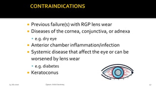  Previous failure(s) with RGP lens wear
 Diseases of the cornea, conjunctiva, or adnexa
 e.g. dry eye
 Anterior chamber inflammation/infection
 Systemic disease that affect the eye or can be
worsened by lens wear
 e.g. diabetes
 Keratoconus
14 July 2020 Optom.AnkitVarshney 42
 