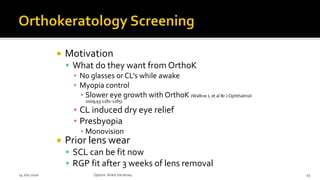  Motivation
 What do they want from OrthoK
▪ No glasses or CL’s while awake
▪ Myopia control
▪ Slower eye growth with OrthoK (Walline J, et al Br J Ophthalmol
2009;93:1181-1185)
▪ CL induced dry eye relief
▪ Presbyopia
▪ Monovision
 Prior lens wear
 SCL can be fit now
 RGP fit after 3 weeks of lens removal
14 July 2020 Optom.AnkitVarshney 45
 