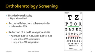  Unaided visual acuity
 Right, left and both
 Accurate Refraction: sphere-cylinder
 balanced to BVA
 Reduction of 2.00 D. myopic realistic
 Approval -1.00 to -5.00, goal -2.00 to -3.00
▪ -1.50 or less WTR astigmatism
▪ -0.75 or less ATR astigmatism
14 July 2020 Optom.AnkitVarshney 46
 