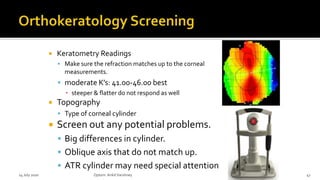  Keratometry Readings
 Make sure the refraction matches up to the corneal
measurements.
 moderate K’s: 41.00-46.00 best
▪ steeper & flatter do not respond as well
 Topography
 Type of corneal cylinder
 Screen out any potential problems.
 Big differences in cylinder.
 Oblique axis that do not match up.
 ATR cylinder may need special attention
14 July 2020 Optom.AnkitVarshney 47
 