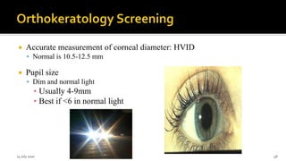 Accurate measurement of corneal diameter: HVID
 Normal is 10.5-12.5 mm
 Pupil size
 Dim and normal light
▪ Usually 4-9mm
▪ Best if <6 in normal light
14 July 2020 Optom.AnkitVarshney 48
 