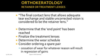  “The final contact lens that allows adequate
tear exchange and stable uncorrected vision is
considered to be the retainer lens.”
 Determine that the ‘end point’ has been
reached
 Finalize the treatment lenses
 Determine the wear schedule
 Consider ordering a spare pair
 cessation of wear for whatever reason will result
in regression of gains
14 July 2020 Optom.AnkitVarshney 62
 